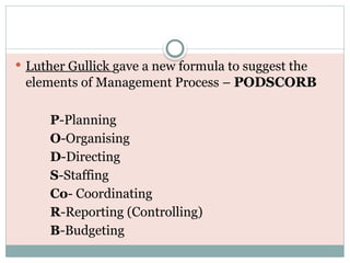  Luther Gullick gave a new formula to suggest the
elements of Management Process – PODSCORB
P-Planning
O-Organising
D-Directing
S-Staffing
Co- Coordinating
R-Reporting (Controlling)
B-Budgeting
 