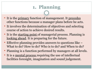 1. Planning
 It is the primary function of management. It precedes
other functions because a manager plans before he acts.
 It involves the determination of objectives and selecting
course of action to achieve desired results.
 It is the starting point of managerial process. Planning is
looking ahead. It is preparing for the future.
 Effective planning provides answers to questions like –
What to do? How to do? Who is to do? and When to do?
 Planning is a function performed by managers at all levels.
 It is a mental process requiring the use of intellectual
facilities foresight, imagination and sound judgement.
 