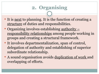 2. Organising
 It is next to planning. It is the function of creating a
structure of duties and responsibilities.
 Organizing involves establishing authority –
responsibility relationships among people working in
groups and creating a structural framework.
 It involves departmentalization, span of control,
delegation of authority and establishing of superior
subordinate relationship.
 A sound organisation avoids duplication of work and
overlapping of efforts.
 