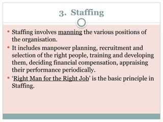 3. Staffing
 Staffing involves manning the various positions of
the organisation.
 It includes manpower planning, recruitment and
selection of the right people, training and developing
them, deciding financial compensation, appraising
their performance periodically.
 ‘Right Man for the Right Job’ is the basic principle in
Staffing.
 