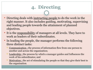 4. Directing
 Directing deals with instructing people to do the work in the
right manner. It also includes guiding, motivating, supervising
and leading people towards the attainment of planned
objectives.
 It is the responsibility of managers at all levels. They have to
work as leaders of their subordinates.
 In leading the people, the manager performs the following
three distinct tasks:
 Communication : the process of information flow from one person to
another and across the organization;
 Leadership : the process by which a manager guides and Influences the
work of his subordinates; and
 Motivation : the act of stimulating the people so that they give their best to
the organisation.
 