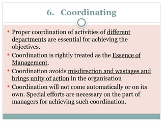 6. Coordinating
 Proper coordination of activities of different
departments are essential for achieving the
objectives.
 Coordination is rightly treated as the Essence of
Management.
 Coordination avoids misdirection and wastages and
brings unity of action in the organisation
 Coordination will not come automatically or on its
own. Special efforts are necessary on the part of
managers for achieving such coordination.
 