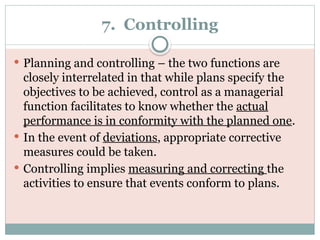 7. Controlling
 Planning and controlling – the two functions are
closely interrelated in that while plans specify the
objectives to be achieved, control as a managerial
function facilitates to know whether the actual
performance is in conformity with the planned one.
 In the event of deviations, appropriate corrective
measures could be taken.
 Controlling implies measuring and correcting the
activities to ensure that events conform to plans.
 