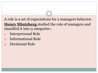 A role is a set of expectations for a managers behavior.
Henry Mintzberg studied the role of managers and
classified it into 3 categories :
1. Interpersonal Role
2. Informational Role
3. Decisional Role
 