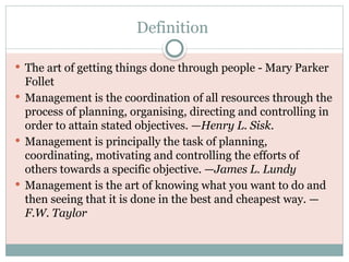 Definition
 The art of getting things done through people - Mary Parker
Follet
 Management is the coordination of all resources through the
process of planning, organising, directing and controlling in
order to attain stated objectives. —Henry L. Sisk.
 Management is principally the task of planning,
coordinating, motivating and controlling the efforts of
others towards a specific objective. —James L. Lundy
 Management is the art of knowing what you want to do and
then seeing that it is done in the best and cheapest way. —
F.W. Taylor
 