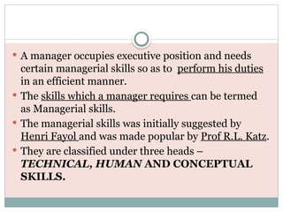  A manager occupies executive position and needs
certain managerial skills so as to perform his duties
in an efficient manner.
 The skills which a manager requires can be termed
as Managerial skills.
 The managerial skills was initially suggested by
Henri Fayol and was made popular by Prof R.L. Katz.
 They are classified under three heads –
TECHNICAL, HUMAN AND CONCEPTUAL
SKILLS.
 
