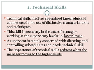 1. Technical Skills
 Technical skills involves specialized knowledge and
competence in the use of distinctive managerial tools
and techniques.
 This skill is necessary in the case of managers
working at the supervisory levels i.e. lower levels.
 A supervisor is mainly concerned with directing and
controlling subordinates and needs technical skill.
 The importance of technical skills reduces when the
manager moves to the higher levels.
 