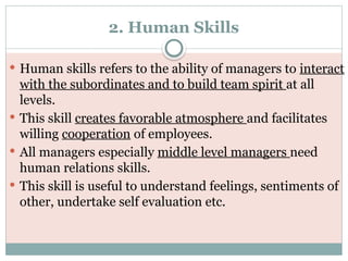 2. Human Skills
 Human skills refers to the ability of managers to interact
with the subordinates and to build team spirit at all
levels.
 This skill creates favorable atmosphere and facilitates
willing cooperation of employees.
 All managers especially middle level managers need
human relations skills.
 This skill is useful to understand feelings, sentiments of
other, undertake self evaluation etc.
 
