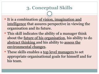 3. Conceptual Skills
 It is a combination of vision, imagination and
intelligence that assures perspective in viewing the
organisation and its future.
 This skill indicates the ability of a manager think
about the future of his organisation, his ability to do
abstract thinking and his ability to assess the
environmental changes.
 These skills enables a top level managers to set
appropriate organisational goals for himself and for
his team.
 