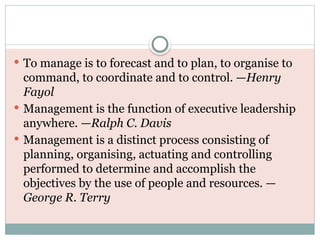  To manage is to forecast and to plan, to organise to
command, to coordinate and to control. —Henry
Fayol
 Management is the function of executive leadership
anywhere. —Ralph C. Davis
 Management is a distinct process consisting of
planning, organising, actuating and controlling
performed to determine and accomplish the
objectives by the use of people and resources. —
George R. Terry
 