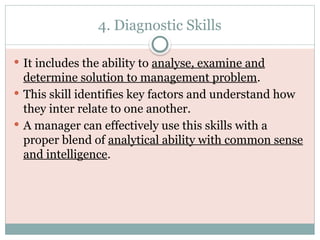 4. Diagnostic Skills
 It includes the ability to analyse, examine and
determine solution to management problem.
 This skill identifies key factors and understand how
they inter relate to one another.
 A manager can effectively use this skills with a
proper blend of analytical ability with common sense
and intelligence.
 