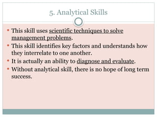 5. Analytical Skills
 This skill uses scientific techniques to solve
management problems.
 This skill identifies key factors and understands how
they interrelate to one another.
 It is actually an ability to diagnose and evaluate.
 Without analytical skill, there is no hope of long term
success.
 