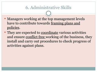 6. Administrative Skills
 Managers working at the top management levels
have to contribute towards framing plans and
policies.
 They are expected to coordinate various activities
and ensure conflict free working of the business, they
install and carry out procedures to check progress of
activities against plans.
 