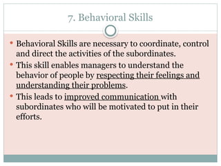 7. Behavioral Skills
 Behavioral Skills are necessary to coordinate, control
and direct the activities of the subordinates.
 This skill enables managers to understand the
behavior of people by respecting their feelings and
understanding their problems.
 This leads to improved communication with
subordinates who will be motivated to put in their
efforts.
 