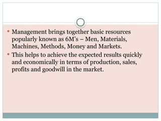  Management brings together basic resources
popularly known as 6M’s – Men, Materials,
Machines, Methods, Money and Markets.
 This helps to achieve the expected results quickly
and economically in terms of production, sales,
profits and goodwill in the market.
 
