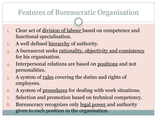 Features of Bureaucratic Organisation
1. Clear act of division of labour based on competence and
functional specialisation.
2. A well defined hierarchy of authority.
3. A bureaucrat seeks rationality, objectivity and consistency
for his organisation.
4. Interpersonal relations are based on positions and not
personalities.
5. A system of rules covering the duties and rights of
employees.
6. A system of procedures for dealing with work situations.
7. Selection and promotion based on technical competency.
8. Bureaucracy recognizes only legal power and authority
given to each position in the organisation.
 