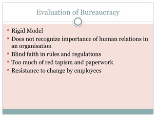 Evaluation of Bureaucracy
 Rigid Model
 Does not recognize importance of human relations in
an organisation
 Blind faith in rules and regulations
 Too much of red tapism and paperwork
 Resistance to change by employees
 