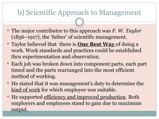 b) Scientific Approach to Management
 The major contributor to this approach was F. W. Taylor
(1856–1917), the ‘father’ of scientific management.
 Taylor believed that there is One Best Way of doing a
work. Work standards and practices could be established
thru experimentation and observation.
 Each job was broken down into component parts, each part
timed and the parts rearranged into the most efficient
method of working.
 He stated that it was management’s duty to determine the
kind of work for which employee was suitable.
 He supported efficiency and improved production. Both
employers and employees stand to gain due to maximum
output.
 