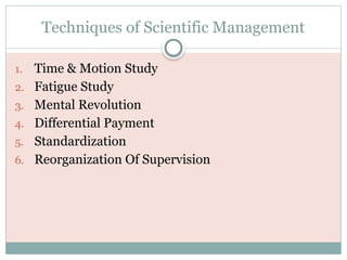Techniques of Scientific Management
1. Time & Motion Study
2. Fatigue Study
3. Mental Revolution
4. Differential Payment
5. Standardization
6. Reorganization Of Supervision
 