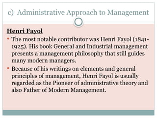 c) Administrative Approach to Management
Henri Fayol
 The most notable contributor was Henri Fayol (1841-
1925). His book General and Industrial management
presents a management philosophy that still guides
many modern managers.
 Because of his writings on elements and general
principles of management, Henri Fayol is usually
regarded as the Pioneer of administrative theory and
also Father of Modern Management.
 