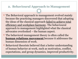 2. Behavioural Approach to Management
 The Behavioral approach to management evolved mainly
because the practicing managers discovered that adopting
the ideas of the classical approach failed to achieve total
efficiency and workplace harmony. The behavioural
approach to management highlighted what the classical
advocates overlooked – the human aspect.
 The behavioral management theory is often called the
human relations movement because it addresses the
human dimension of work.
 Behavioral theorists believed that a better understanding
of human behavior at work, such as motivation, conflict,
expectations, and group dynamics, improved productivity.
 