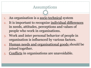 Assumptions
1. An organisation is a socio technical system
2. It is important to recognize individual differences
in needs, attitudes, perceptions and values of
people who work in organisations.
3. Work and inter personal behavior of people in
organisation is influenced by various factors.
4. Human needs and organisational goods should be
joined together.
5. Conflicts in organisations are unavoidable.
 