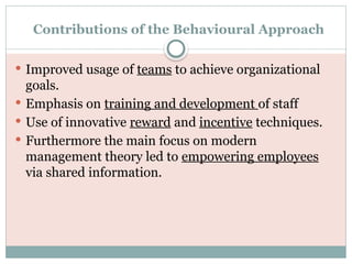 Contributions of the Behavioural Approach
 Improved usage of teams to achieve organizational
goals.
 Emphasis on training and development of staff
 Use of innovative reward and incentive techniques.
 Furthermore the main focus on modern
management theory led to empowering employees
via shared information.
 