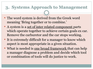 3. Systems Approach to Management
 The word system is derived from the Greek word
meaning ‘Bring together or to combine.’
 A system is a set of inter related component parts
which operate together to achieve certain goals ex car.
Remove the carburetor and the car stops working.
 It is extremely difficult for a manager to know which
aspect is most appropriate in a given situation.
 What is needed is one broad framework that can help
a manager diagnose a problem and decide which tool
or combination of tools will do justice to work.
 