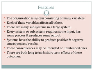 Features
 The organization is system consisting of many variables.
 Each of these variables affects all others.
 There are many sub systems in a large system.
 Every system or sub system requires some input, has
some process & produces some output.
 Systems have the ability to produce positive & negative
consequences/ results.
 These consequences may be intended or unintended ones.
 There are both long term & short term effects of these
outcomes.
 