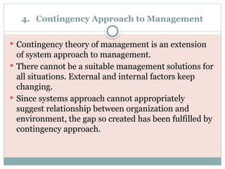 4. Contingency Approach to Management
 Contingency theory of management is an extension
of system approach to management.
 There cannot be a suitable management solutions for
all situations. External and internal factors keep
changing.
 Since systems approach cannot appropriately
suggest relationship between organization and
environment, the gap so created has been fulfilled by
contingency approach.
 
