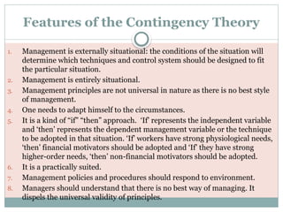 Features of the Contingency Theory
1. Management is externally situational: the conditions of the situation will
determine which techniques and control system should be designed to fit
the particular situation.
2. Management is entirely situational.
3. Management principles are not universal in nature as there is no best style
of management.
4. One needs to adapt himself to the circumstances.
5. It is a kind of “if” “then” approach. ‘If’ represents the independent variable
and ‘then’ represents the dependent management variable or the technique
to be adopted in that situation. ‘If’ workers have strong physiological needs,
‘then’ financial motivators should be adopted and ‘If’ they have strong
higher-order needs, ‘then’ non-financial motivators should be adopted.
6. It is a practically suited.
7. Management policies and procedures should respond to environment.
8. Managers should understand that there is no best way of managing. It
dispels the universal validity of principles.
 
