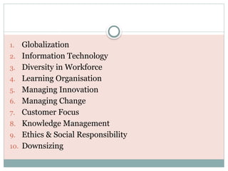 1. Globalization
2. Information Technology
3. Diversity in Workforce
4. Learning Organisation
5. Managing Innovation
6. Managing Change
7. Customer Focus
8. Knowledge Management
9. Ethics & Social Responsibility
10. Downsizing
 