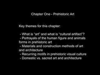 Chapter One - Prehistoric Art Key themes for this chapter: - What is “art” and what is “cultural artifact”? - Portrayals of the human figure and animals forms in prehistoric art  - Materials and construction methods of art and architecture - Recurring motifs in prehistoric visual culture - Domestic vs. sacred art and architecture 