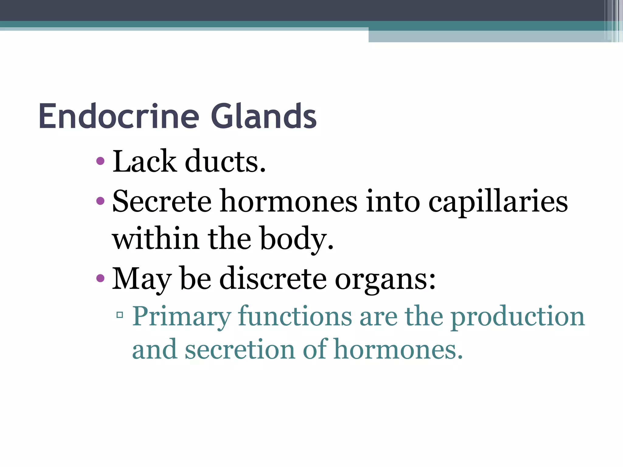Endocrine Glands
• Lack ducts.
• Secrete hormones into capillaries
within the body.
• May be discrete organs:
▫ Primary functions are the production
and secretion of hormones.
 