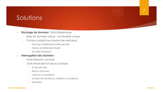 7

Solutions


Stockage de données : Data Warehouse
o

Base de données unique - vocabulaire unique

o

Contenu adapté aux besoins des décideurs



Niveau de détail bien étudié





Structure multidimentionnelle spéciale
Données historiques

Interrogation des données :
o

Outil interactif, convivial

o

Outil offrant des fonctions d’analyse



Roll-up, Drill-down



Calcul et comparaison



Analyse des tendances, relations et exceptions



Business Intelligence

Tri des données

Simulation
22/10/12

 
