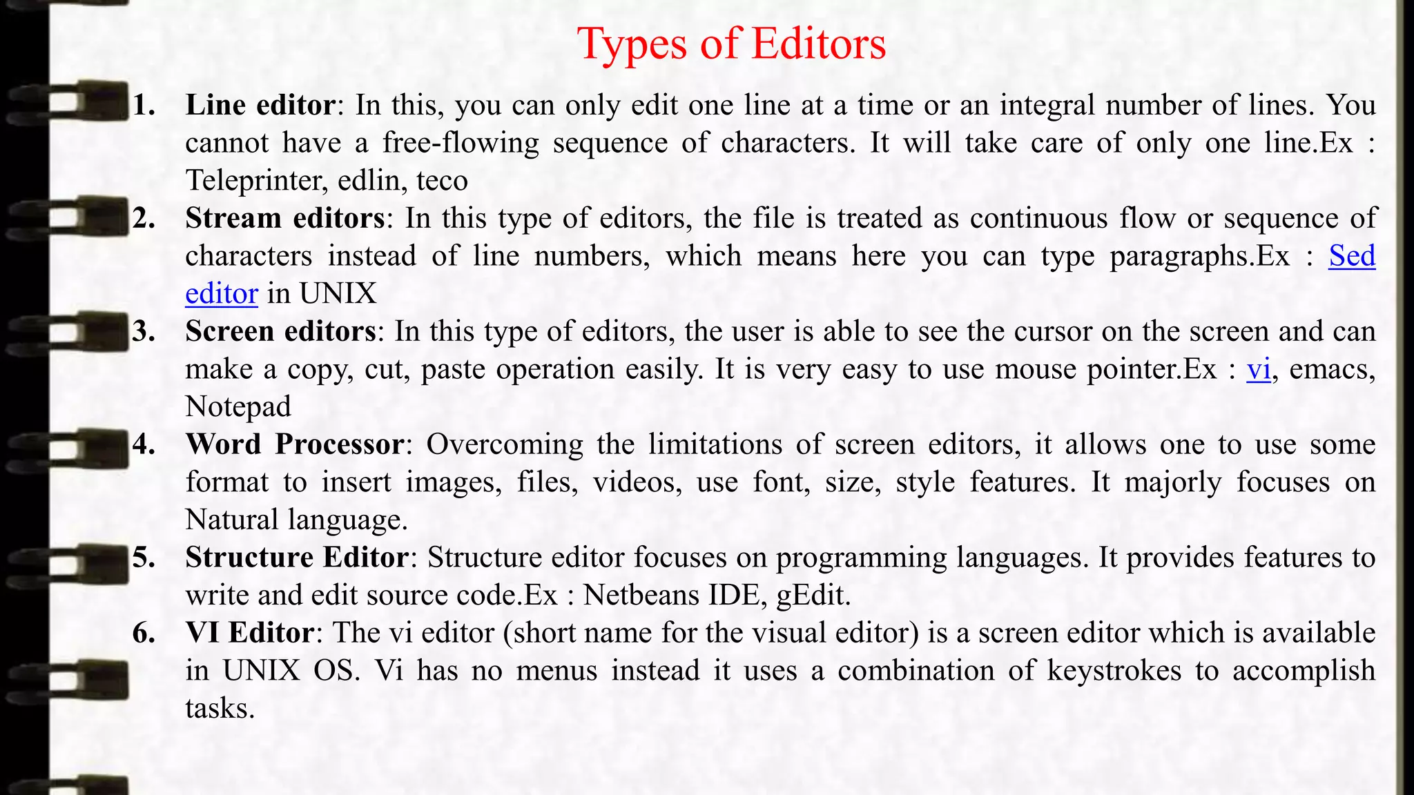 Types of Editors
1. Line editor: In this, you can only edit one line at a time or an integral number of lines. You
cannot have a free-flowing sequence of characters. It will take care of only one line.Ex :
Teleprinter, edlin, teco
2. Stream editors: In this type of editors, the file is treated as continuous flow or sequence of
characters instead of line numbers, which means here you can type paragraphs.Ex : Sed
editor in UNIX
3. Screen editors: In this type of editors, the user is able to see the cursor on the screen and can
make a copy, cut, paste operation easily. It is very easy to use mouse pointer.Ex : vi, emacs,
Notepad
4. Word Processor: Overcoming the limitations of screen editors, it allows one to use some
format to insert images, files, videos, use font, size, style features. It majorly focuses on
Natural language.
5. Structure Editor: Structure editor focuses on programming languages. It provides features to
write and edit source code.Ex : Netbeans IDE, gEdit.
6. VI Editor: The vi editor (short name for the visual editor) is a screen editor which is available
in UNIX OS. Vi has no menus instead it uses a combination of keystrokes to accomplish
tasks.
 