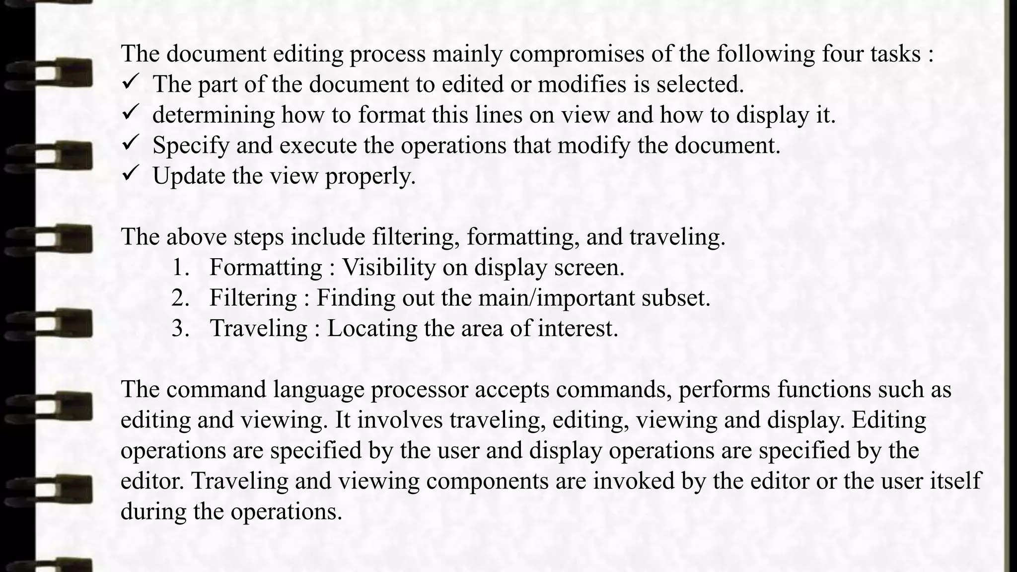 The document editing process mainly compromises of the following four tasks :
 The part of the document to edited or modifies is selected.
 determining how to format this lines on view and how to display it.
 Specify and execute the operations that modify the document.
 Update the view properly.
The above steps include filtering, formatting, and traveling.
1. Formatting : Visibility on display screen.
2. Filtering : Finding out the main/important subset.
3. Traveling : Locating the area of interest.
The command language processor accepts commands, performs functions such as
editing and viewing. It involves traveling, editing, viewing and display. Editing
operations are specified by the user and display operations are specified by the
editor. Traveling and viewing components are invoked by the editor or the user itself
during the operations.
 
