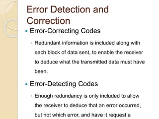 Error Detection and
Correction
 Error-Correcting Codes
◦ Redundant information is included along with
each block of data sent, to enable the receiver
to deduce what the transmitted data must have
been.
 Error-Detecting Codes
◦ Enough redundancy is only included to allow
the receiver to deduce that an error occurred,
but not which error, and have it request a
 