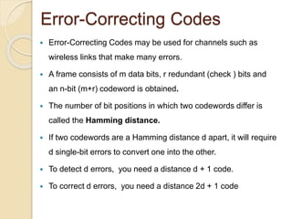 Error-Correcting Codes
 Error-Correcting Codes may be used for channels such as
wireless links that make many errors.
 A frame consists of m data bits, r redundant (check ) bits and
an n-bit (m+r) codeword is obtained.
 The number of bit positions in which two codewords differ is
called the Hamming distance.
 If two codewords are a Hamming distance d apart, it will require
d single-bit errors to convert one into the other.
 To detect d errors, you need a distance d + 1 code.
 To correct d errors, you need a distance 2d + 1 code
 