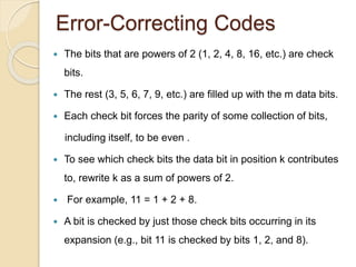 Error-Correcting Codes
 The bits that are powers of 2 (1, 2, 4, 8, 16, etc.) are check
bits.
 The rest (3, 5, 6, 7, 9, etc.) are filled up with the m data bits.
 Each check bit forces the parity of some collection of bits,
including itself, to be even .
 To see which check bits the data bit in position k contributes
to, rewrite k as a sum of powers of 2.
 For example, 11 = 1 + 2 + 8.
 A bit is checked by just those check bits occurring in its
expansion (e.g., bit 11 is checked by bits 1, 2, and 8).
 