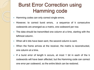 Burst Error Correction using
Hamming code
 Hamming codes can only correct single errors.
 However, to correct burst errors, a sequence of k consecutive
codewords are arranged as a matrix, one codeword per row.
 The data should be transmitted one column at a time, starting with the
leftmost column.
 When all k bits have been sent, the second column is sent.
 When the frame arrives at the receiver, the matrix is reconstructed,
one column at a time.
 If a burst error of length k occurs, at most 1 bit in each of the k
codewords will have been affected, but the Hamming code can correct
one error per codeword, so the entire block can be restored.
 