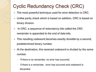 Cyclic Redundancy Check (CRC)
 The most powerful technique used for error detection is CRC.
 Unlike parity check which is based on addition, CRC is based on
binary division.
 In CRC, a sequence of redundancy bits called the CRC
remainder is appended to the end of data bits.
 This resulting codeword becomes exactly divisible by a second,
predetermined binary number.
 At the destination, this received codeword is divided by the same
number.
◦ If there is no remainder, no error has occurred.
◦ If there is a remainder, error has occurred and codeword is
discarded.
 