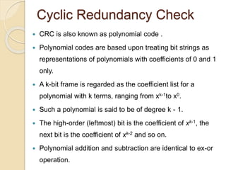 Cyclic Redundancy Check
 CRC is also known as polynomial code .
 Polynomial codes are based upon treating bit strings as
representations of polynomials with coefficients of 0 and 1
only.
 A k-bit frame is regarded as the coefficient list for a
polynomial with k terms, ranging from xk-1to x0.
 Such a polynomial is said to be of degree k - 1.
 The high-order (leftmost) bit is the coefficient of xk-1, the
next bit is the coefficient of xk-2 and so on.
 Polynomial addition and subtraction are identical to ex-or
operation.
 