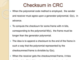 Checksum in CRC
 When the polynomial code method is employed, the sender
and receiver must agree upon a generator polynomial, G(x), in
advance.
 To compute the checksum for some frame with m bits,
corresponding to the polynomial M(x), the frame must be
longer than the generator polynomial.
 The idea is to append a checksum to the end of the frame in
such a way that the polynomial represented by the
checksummed frame is divisible by G(x).
 When the receiver gets the checksummed frame, it tries
 