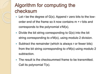 Algorithm for computing the
checksum
 Let r be the degree of G(x). Append r zero bits to the low-
order end of the frame so it now contains m + r bits and
corresponds to the polynomial xrM(x).
 Divide the bit string corresponding to G(x) into the bit
string corresponding to xrM(x), using modulo 2 division.
 Subtract the remainder (which is always r or fewer bits)
from the bit string corresponding to xrM(x) using modulo 2
subtraction.
 The result is the checksummed frame to be transmitted.
Call its polynomial T(x).
 