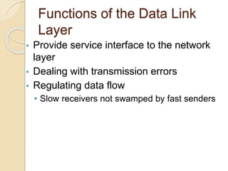 Functions of the Data Link
Layer
• Provide service interface to the network
layer
• Dealing with transmission errors
• Regulating data flow
• Slow receivers not swamped by fast senders
 