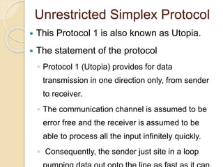 Unrestricted Simplex Protocol
 This Protocol 1 is also known as Utopia.
 The statement of the protocol
◦ Protocol 1 (Utopia) provides for data
transmission in one direction only, from sender
to receiver.
◦ The communication channel is assumed to be
error free and the receiver is assumed to be
able to process all the input infinitely quickly.
◦ Consequently, the sender just site in a loop
 