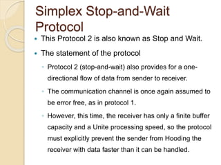 Simplex Stop-and-Wait
Protocol
 This Protocol 2 is also known as Stop and Wait.
 The statement of the protocol
◦ Protocol 2 (stop-and-wait) also provides for a one-
directional flow of data from sender to receiver.
◦ The communication channel is once again assumed to
be error free, as in protocol 1.
◦ However, this time, the receiver has only a finite buffer
capacity and a Unite processing speed, so the protocol
must explicitly prevent the sender from Hooding the
receiver with data faster than it can be handled.
 