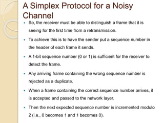 A Simplex Protocol for a Noisy
Channel
 So, the receiver must be able to distinguish a frame that it is
seeing for the first time from a retransmission.
 To achieve this is to have the sender put a sequence number in
the header of each frame it sends.
 A 1-bit sequence number (0 or 1) is sufficient for the receiver to
detect the frame.
 Any arriving frame containing the wrong sequence number is
rejected as a duplicate.
 When a frame containing the correct sequence number arrives, it
is accepted and passed to the network layer.
 Then the next expected sequence number is incremented modulo
2 (i.e., 0 becomes 1 and 1 becomes 0).
 
