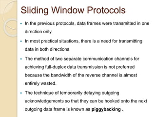 Sliding Window Protocols
 In the previous protocols, data frames were transmitted in one
direction only.
 In most practical situations, there is a need for transmitting
data in both directions.
 The method of two separate communication channels for
achieving full-duplex data transmission is not preferred
because the bandwidth of the reverse channel is almost
entirely wasted.
 The technique of temporarily delaying outgoing
acknowledgements so that they can be hooked onto the next
outgoing data frame is known as piggybacking .
 